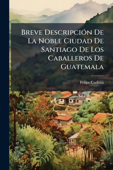 Breve Descripción De La Noble Ciudad De Santiago De Los Caballeros De Guatemala