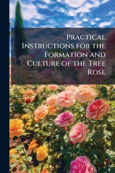 Practical Instructions for the Formation and Culture of the Tree Rose