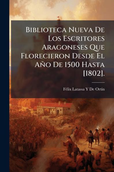Biblioteca Nueva De Los Escritores Aragoneses Que Florecieron Desde El Año De 1500 Hasta [1802].