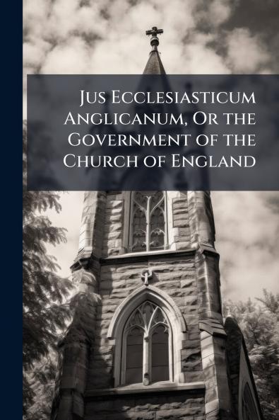 Jus Ecclesiasticum Anglicanum Or the Government of the Church of England