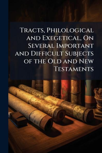 Tracts Philological and Exegetical On Several Important and Difficult Subjects of the Old and New Testaments