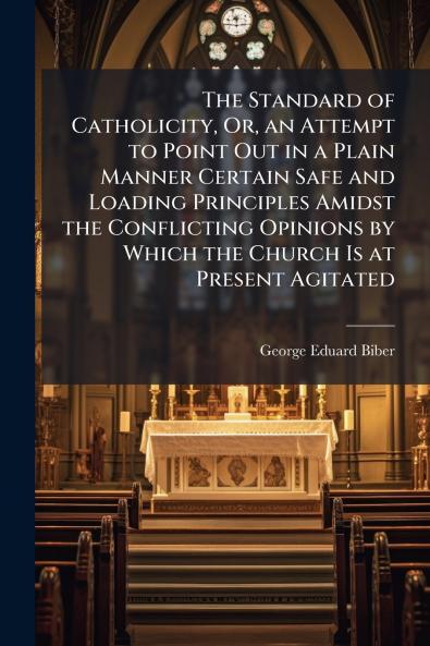 The Standard of Catholicity Or an Attempt to Point Out in a Plain Manner Certain Safe and Loading Principles Amidst the Conflicting Opinions by Which the Church Is at Present Agitated