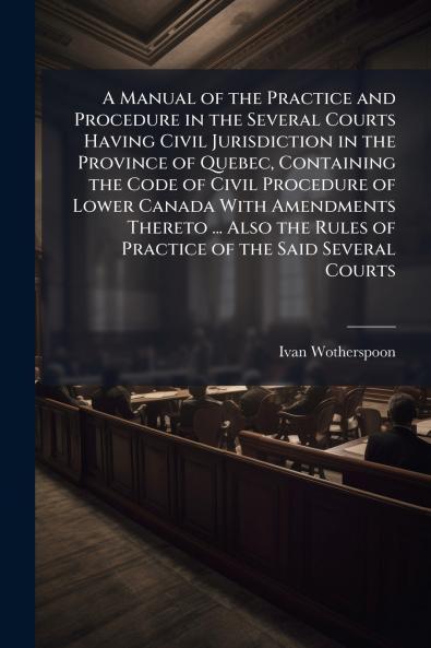 A Manual of the Practice and Procedure in the Several Courts Having Civil Jurisdiction in the Province of Quebec Containing the Code of Civil Procedure of Lower Canada With Amendments Thereto ... Also the Rules of Practice of the Said Several Courts