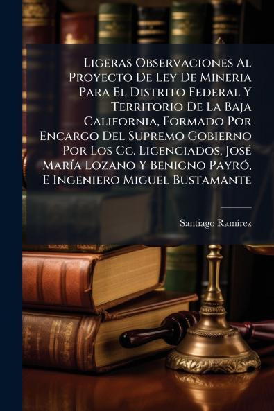 Ligeras Observaciones Al Proyecto De Ley De Mineria Para El Distrito Federal Y Territorio De La Baja California Formado Por Encargo Del Supremo Gobierno Por Los Cc. Licenciados José María Lozano Y Benigno Payró E Ingeniero Miguel Bustamante