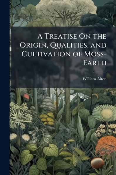 A Treatise On the Origin Qualities and Cultivation of Moss-Earth