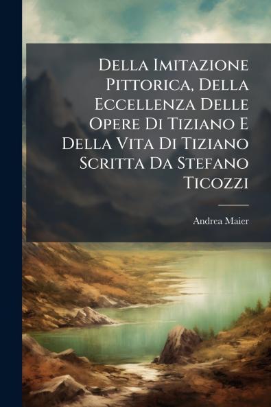 Della Imitazione Pittorica Della Eccellenza Delle Opere Di Tiziano E Della Vita Di Tiziano Scritta Da Stefano Ticozzi