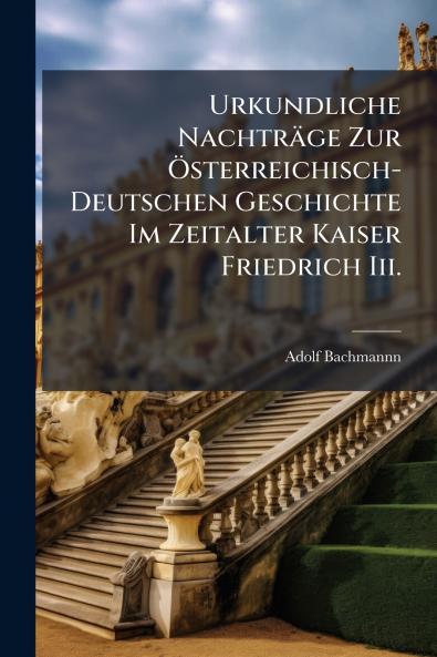 Urkundliche Nachträge Zur Österreichisch-Deutschen Geschichte Im Zeitalter Kaiser Friedrich Iii.