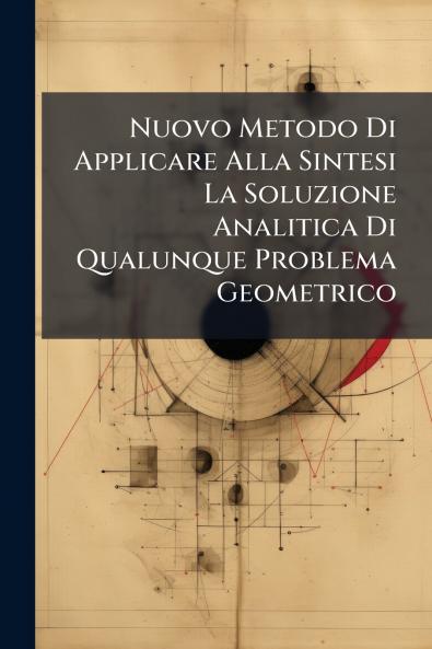 Nuovo Metodo Di Applicare Alla Sintesi La Soluzione Analitica Di Qualunque Problema Geometrico