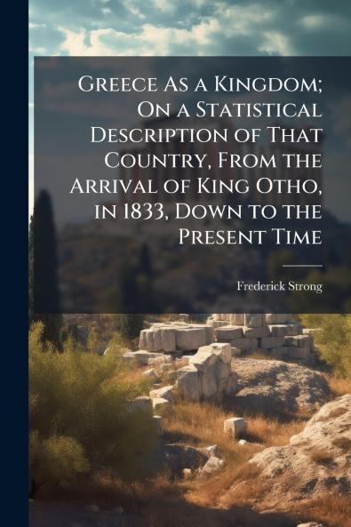 Greece As a Kingdom; On a Statistical Description of That Country From the Arrival of King Otho in 1833 Down to the Present Time