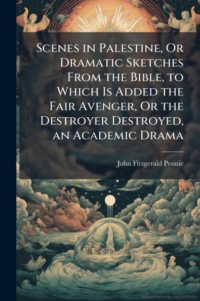 Scenes in Palestine Or Dramatic Sketches From the Bible to Which Is Added the Fair Avenger Or the Destroyer Destroyed an Academic Drama
