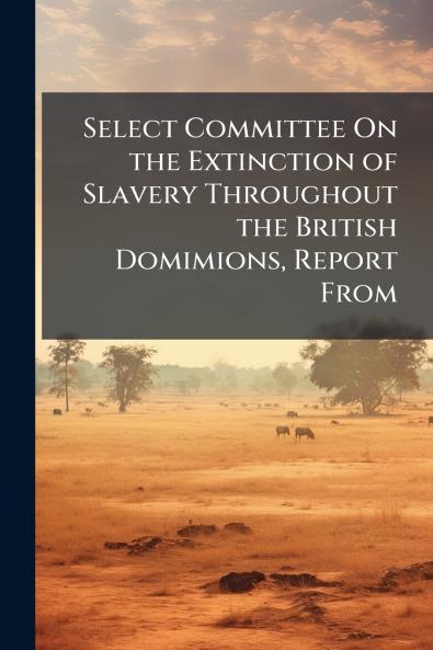 Select Committee On the Extinction of Slavery Throughout the British Domimions Report From