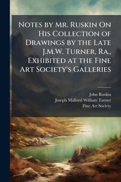 Notes by Mr. Ruskin On His Collection of Drawings by the Late J.M.W. Turner Ra. Exhibited at the Fine Art Society's Galleries