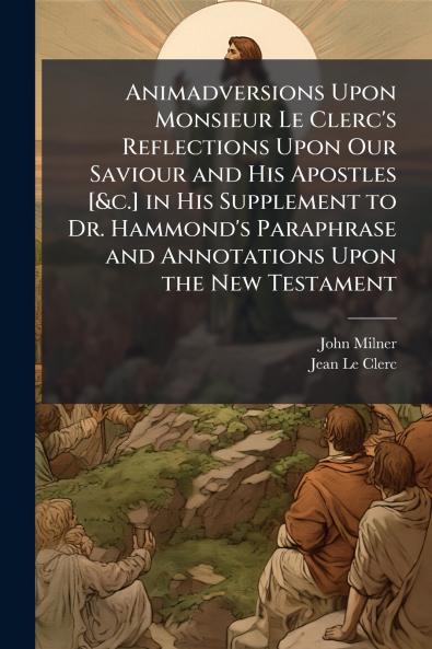 Animadversions Upon Monsieur Le Clerc's Reflections Upon Our Saviour and His Apostles [&c.] in His Supplement to Dr. Hammond's Paraphrase and Annotations Upon the New Testament