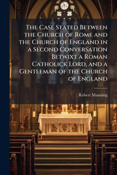 The Case Stated Between the Church of Rome and the Church of England in a Second Conversation Betwixt a Roman Catholick Lord and a Gentleman of the Church of England