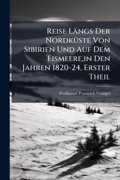 Reise Längs Der Nordküste Von Sibirien Und Auf Dem Eismeerein Den Jahren 1820-24 Erster Theil
