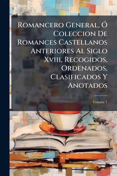 Romancero General Ó Coleccion De Romances Castellanos Anteriores Al Siglo Xviii Recogidos Ordenados Clasificados Y Anotados; Volume 1