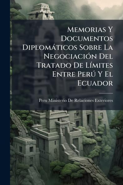 Memorias Y Documentos Diplomáticos Sobre La Negociación Del Tratado De Límites Entre Perú Y El Ecuador