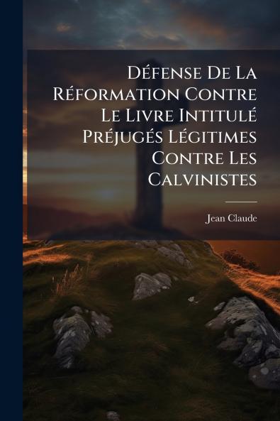 Défense De La Réformation Contre Le Livre Intitulé Préjugés Légitimes Contre Les Calvinistes