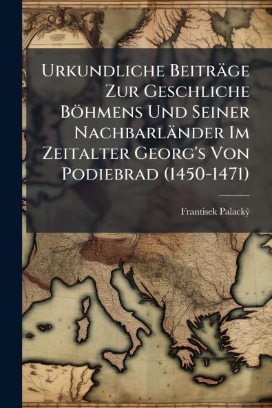 Urkundliche Beiträge Zur Geschliche Böhmens Und Seiner Nachbarländer Im Zeitalter Georg's Von Podiebrad (1450-1471)