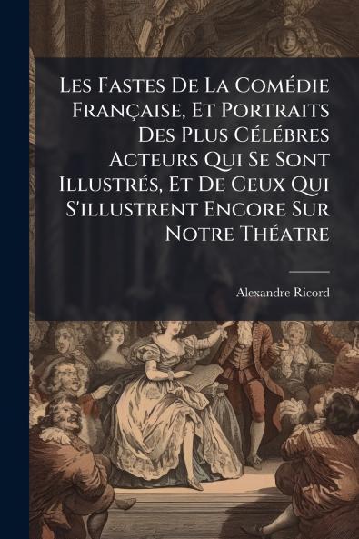 Les Fastes De La Comédie Française Et Portraits Des Plus Célébres Acteurs Qui Se Sont Illustrés Et De Ceux Qui S'illustrent Encore Sur Notre Théatre