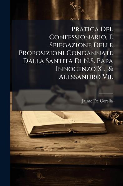 Pratica Del Confessionario E Spiegazione Delle Proposizioni Condannate Dalla Santita Di N.S. Papa Innocenzo Xi. & Alessandro Vii.