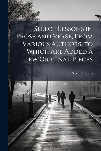 Select Lessons in Prose and Verse From Various Authors to Which Are Added a Few Original Pieces