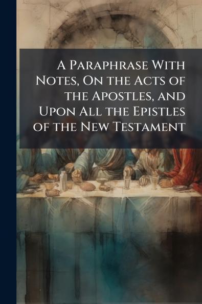 A Paraphrase With Notes On the Acts of the Apostles and Upon All the Epistles of the New Testament