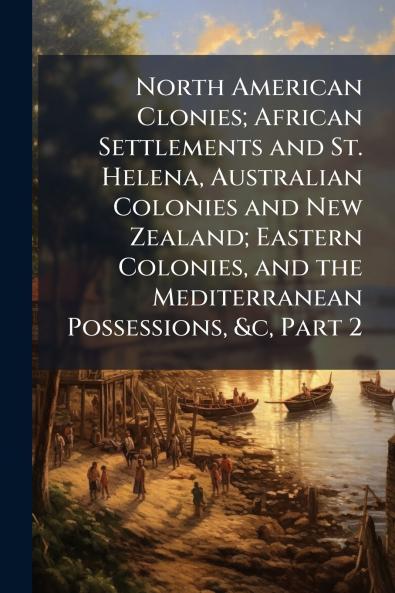 North American Clonies; African Settlements and St. Helena Australian Colonies and New Zealand; Eastern Colonies and the Mediterranean Possessions &c Part 2