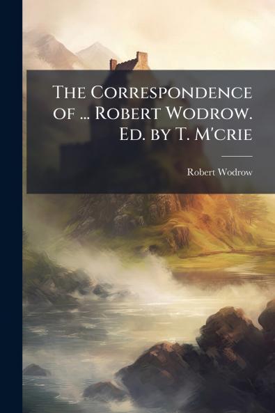 The Correspondence of ... Robert Wodrow. Ed. by T. M'crie