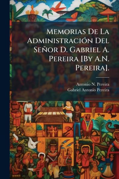 Memorias De La Administración Del Señor D. Gabriel A. Pereira [By A.N. Pereira].