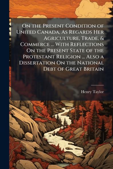On the Present Condition of United Canada As Regards Her Agriculture Trade & Commerce ... With Reflections On the Present State of the Protestant Religion ... Also a Dissertation On the National Debt of Great Britain