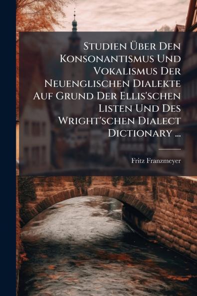 Studien Über Den Konsonantismus Und Vokalismus Der Neuenglischen Dialekte Auf Grund Der Ellis'schen Listen Und Des Wright'schen Dialect Dictionary ...