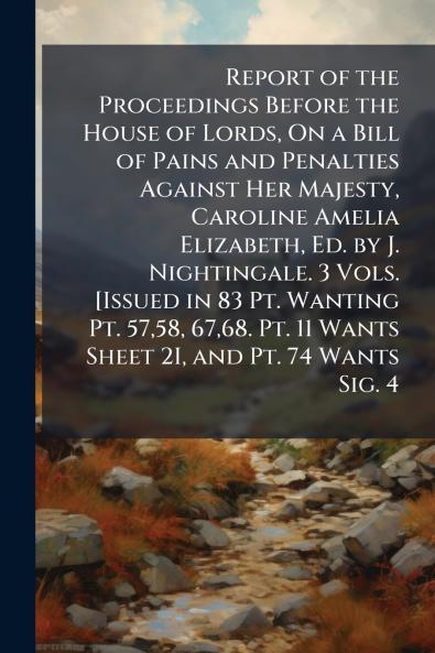 Report of the Proceedings Before the House of Lords On a Bill of Pains and Penalties Against Her Majesty Caroline Amelia Elizabeth Ed. by J. Nightingale. 3 Vols. [Issued in 83 Pt. Wanting Pt. 5758 6768. Pt. 11 Wants Sheet 2I and Pt. 74 Wants Sig. 4