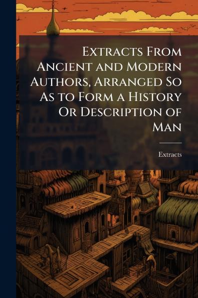 Extracts From Ancient and Modern Authors Arranged So As to Form a History Or Description of Man
