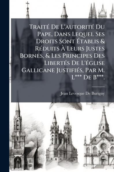 Traité De L'autorité Du Pape Dans Lequel Ses Droits Sont Établis & Réduits À Leurs Justes Bornes & Les Principes Des Libertés De L'église Gallicane Justifiés Par M. L*** De B***.