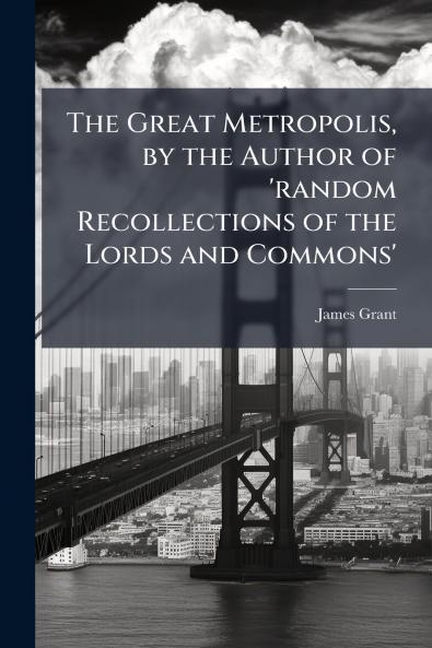 The Great Metropolis by the Author of 'random Recollections of the Lords and Commons'