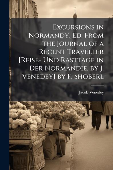 Excursions in Normandy Ed. From the Journal of a Recent Traveller [Reise- Und Rasttage in Der Normandie by J. Venedey] by F. Shoberl