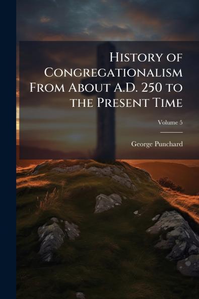 History of Congregationalism From About A.D. 250 to the Present Time