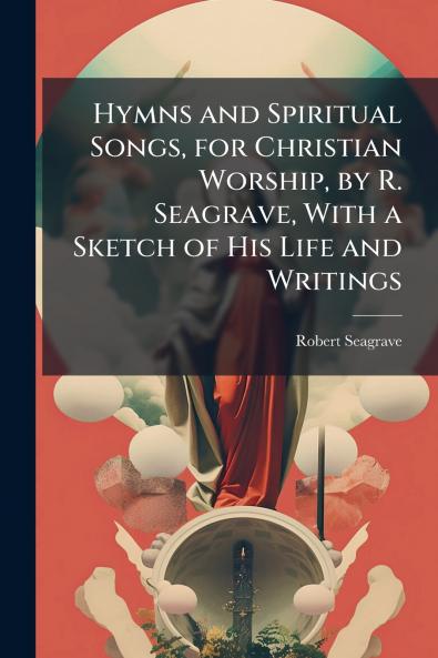 Hymns and Spiritual Songs for Christian Worship by R. Seagrave With a Sketch of His Life and Writings