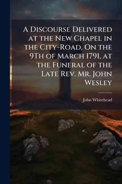 A Discourse Delivered at the New Chapel in the City-Road On the 9Th of March 1791 at the Funeral of the Late Rev. Mr. John Wesley