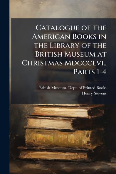 Catalogue of the American Books in the Library of the British Museum at Christmas Mdccclvi. Parts 1-4