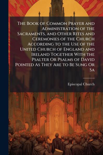 The Book of Common Prayer and Administration of the Sacraments and Other Rites and Ceremonies of the Church According to the Use of the United Church of England and Ireland Together With the Psalter Or Psalms of David Pointed As They Are to Be Sung Or Sa