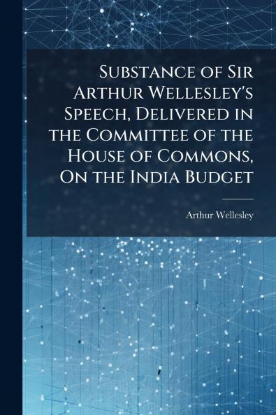 Substance of Sir Arthur Wellesley's Speech Delivered in the Committee of the House of Commons On the India Budget