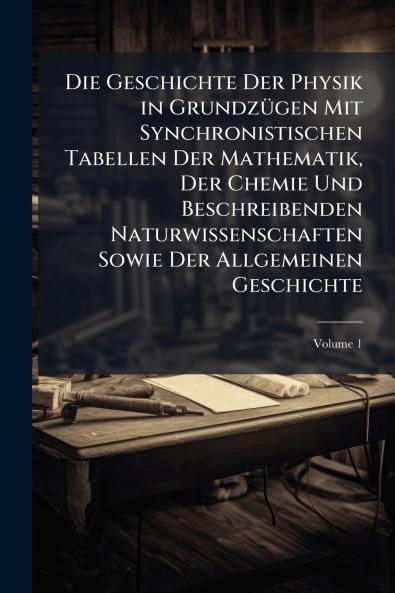 Die Geschichte Der Physik in Grundzügen Mit Synchronistischen Tabellen Der Mathematik Der Chemie Und Beschreibenden Naturwissenschaften Sowie Der Allgemeinen Geschichte; Volume 1