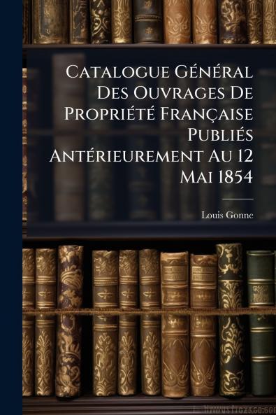 Catalogue Général Des Ouvrages De Propriété Française Publiés Antérieurement Au 12 Mai 1854