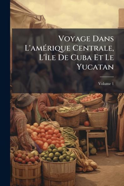 Voyage Dans L'amérique Centrale L'île De Cuba Et Le Yucatan; Volume 1