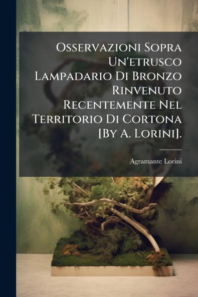 Osservazioni Sopra Un'etrusco Lampadario Di Bronzo Rinvenuto Recentemente Nel Territorio Di Cortona [By A. Lorini].