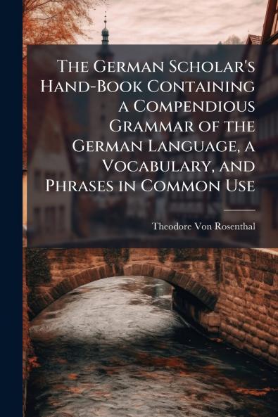 The German Scholar's Hand-Book Containing a Compendious Grammar of the German Language a Vocabulary and Phrases in Common Use