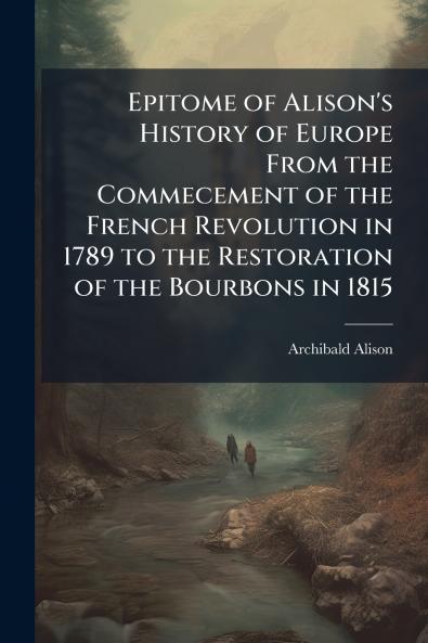 Epitome of Alison's History of Europe From the Commecement of the French Revolution in 1789 to the Restoration of the Bourbons in 1815