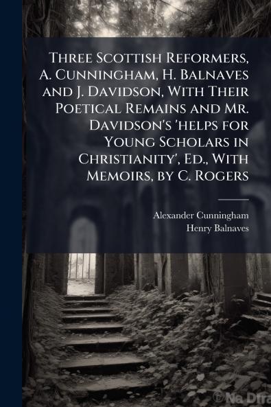 Three Scottish Reformers A. Cunningham H. Balnaves and J. Davidson With Their Poetical Remains and Mr. Davidson's 'helps for Young Scholars in Christianity' Ed. With Memoirs by C. Rogers